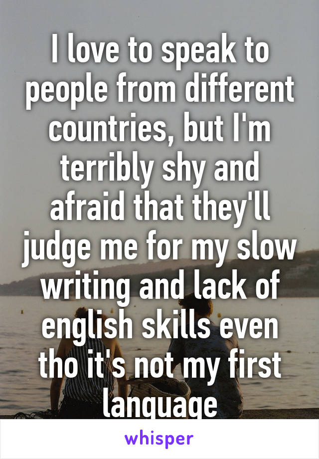 I love to speak to people from different countries, but I'm terribly shy and afraid that they'll judge me for my slow writing and lack of english skills even tho it's not my first language