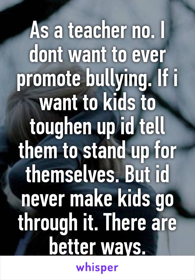 As a teacher no. I dont want to ever promote bullying. If i want to kids to toughen up id tell them to stand up for themselves. But id never make kids go through it. There are better ways.