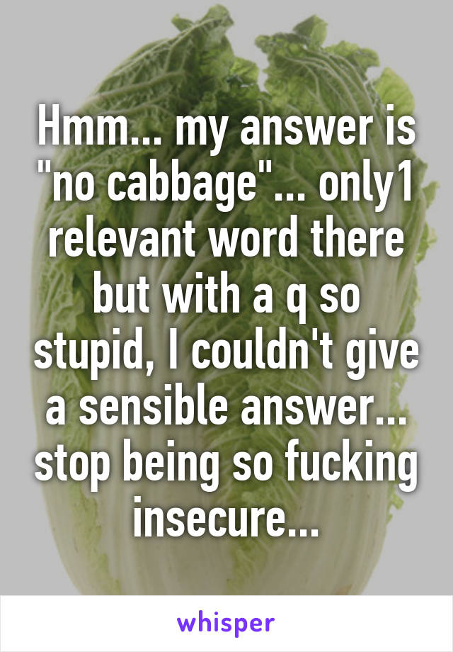 Hmm... my answer is "no cabbage"... only1 relevant word there but with a q so stupid, I couldn't give a sensible answer... stop being so fucking insecure...