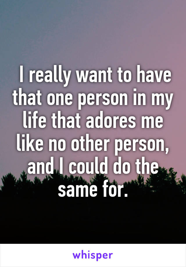  I really want to have that one person in my life that adores me like no other person, and I could do the same for.