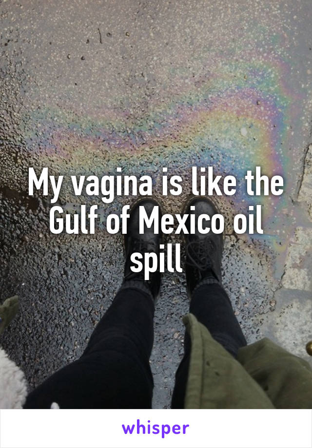 My vagina is like the Gulf of Mexico oil spill