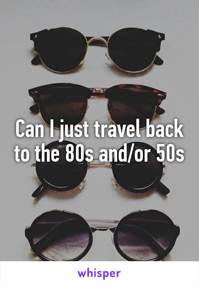 Can I just travel back to the 80s and/or 50s