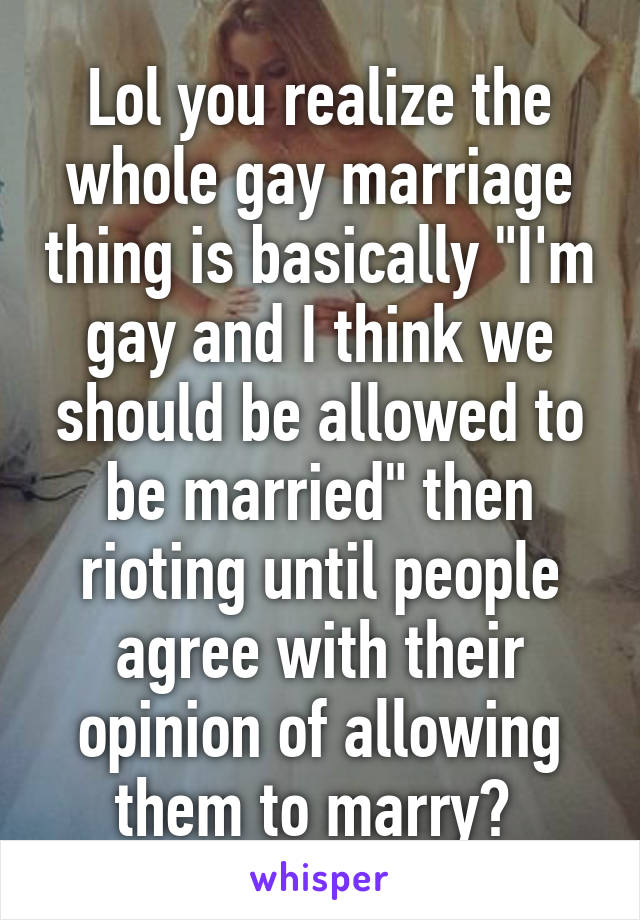 Lol you realize the whole gay marriage thing is basically "I'm gay and I think we should be allowed to be married" then rioting until people agree with their opinion of allowing them to marry? 