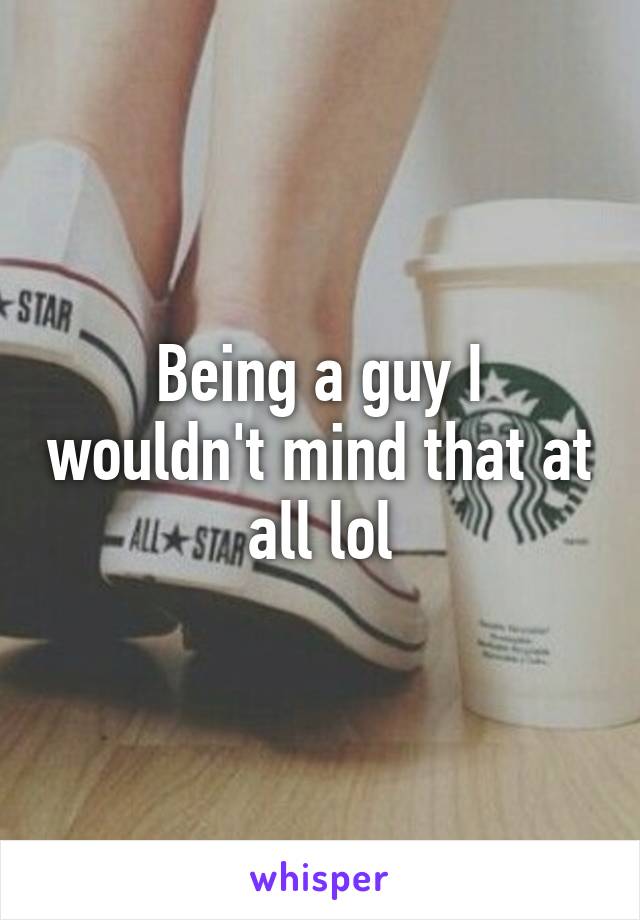 Being a guy I wouldn't mind that at all lol