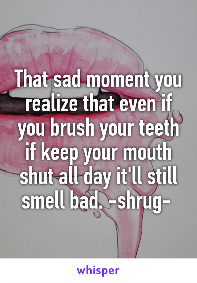 That sad moment you realize that even if you brush your teeth if keep your mouth shut all day it'll still smell bad. -shrug- 