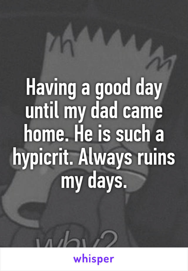 Having a good day until my dad came home. He is such a hypicrit. Always ruins my days.