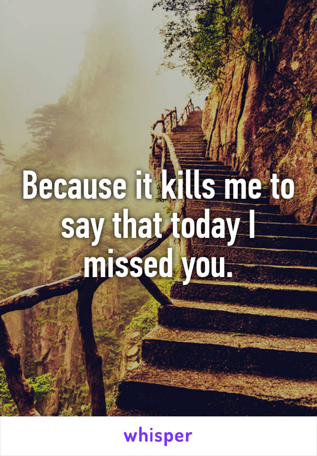 Because it kills me to say that today I missed you.