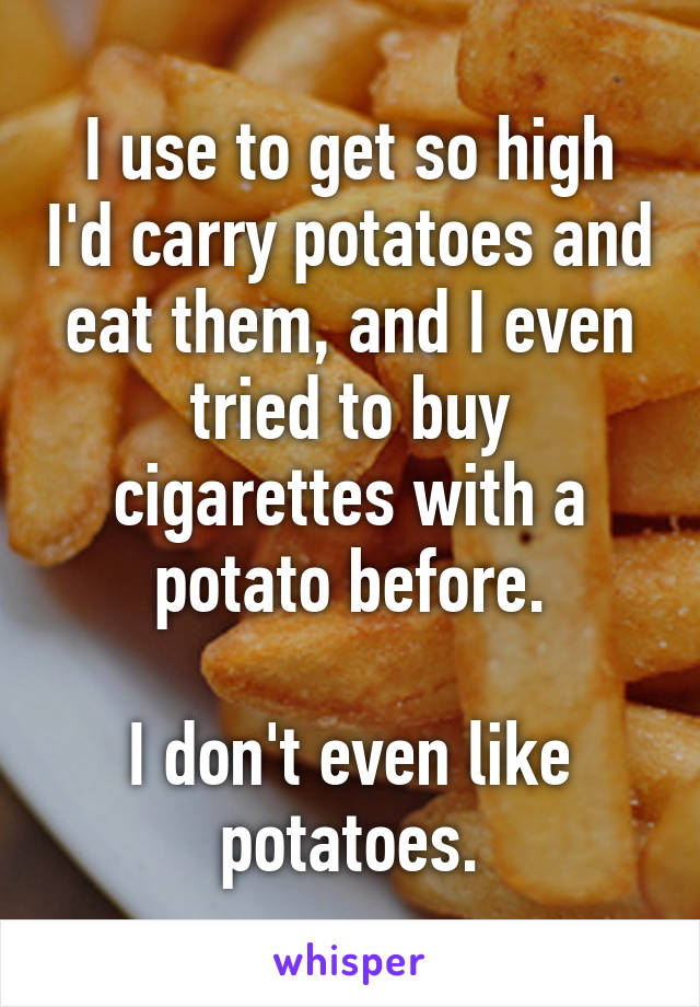 I use to get so high I'd carry potatoes and eat them, and I even tried to buy cigarettes with a potato before.

I don't even like potatoes.