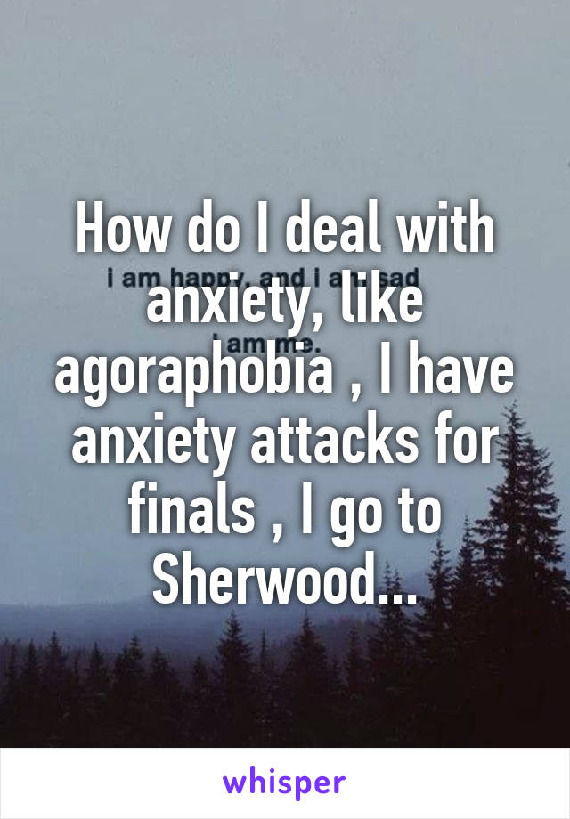 How do I deal with anxiety, like agoraphobia , I have anxiety attacks for finals , I go to Sherwood...