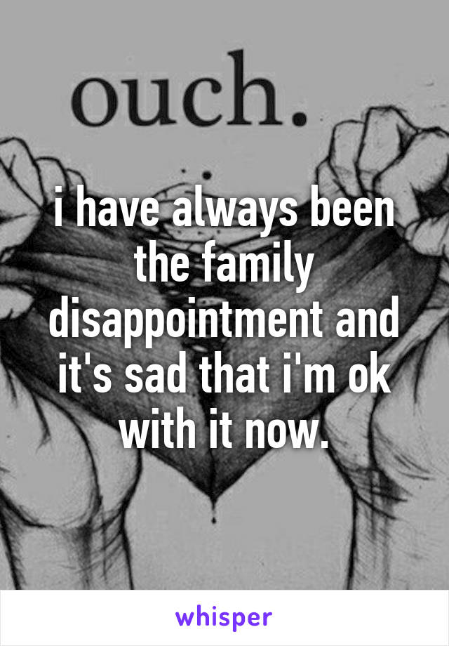 i have always been the family disappointment and it's sad that i'm ok with it now.