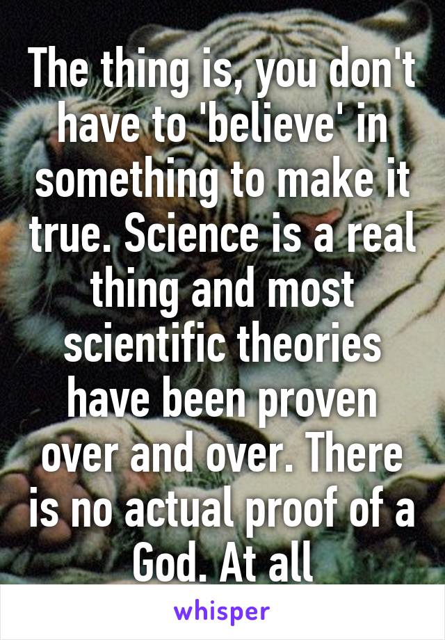 The thing is, you don't have to 'believe' in something to make it true. Science is a real thing and most scientific theories have been proven over and over. There is no actual proof of a God. At all