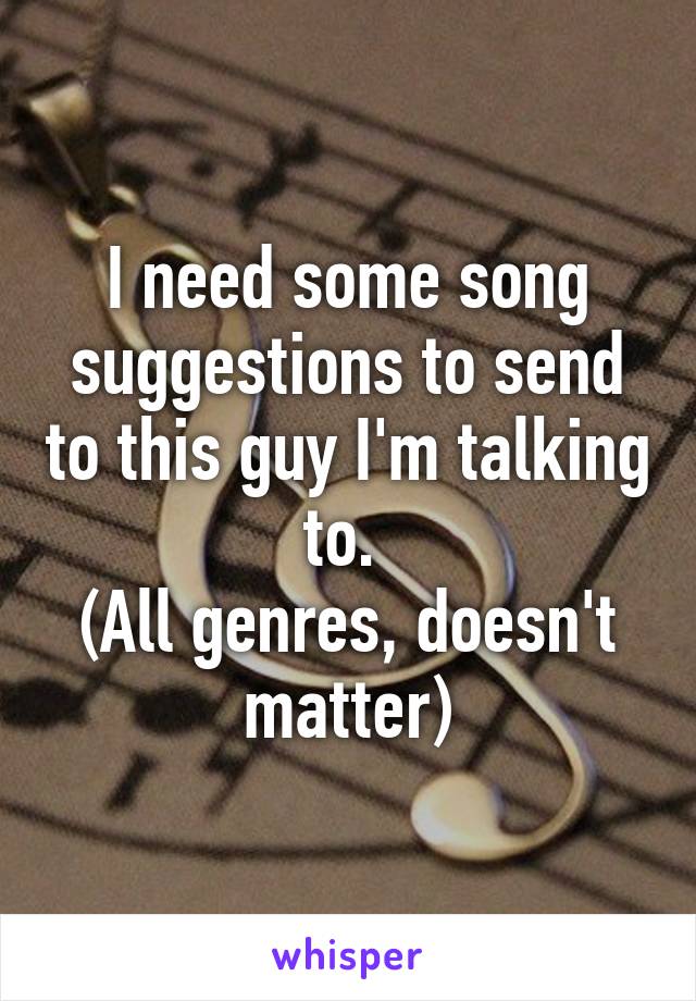 I need some song suggestions to send to this guy I'm talking to. 
(All genres, doesn't matter)