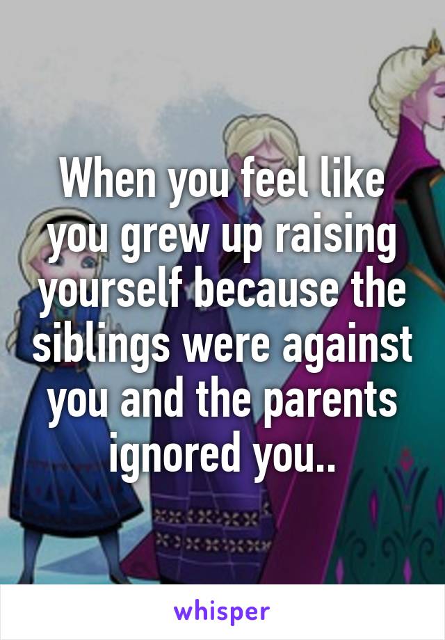 When you feel like you grew up raising yourself because the siblings were against you and the parents ignored you..