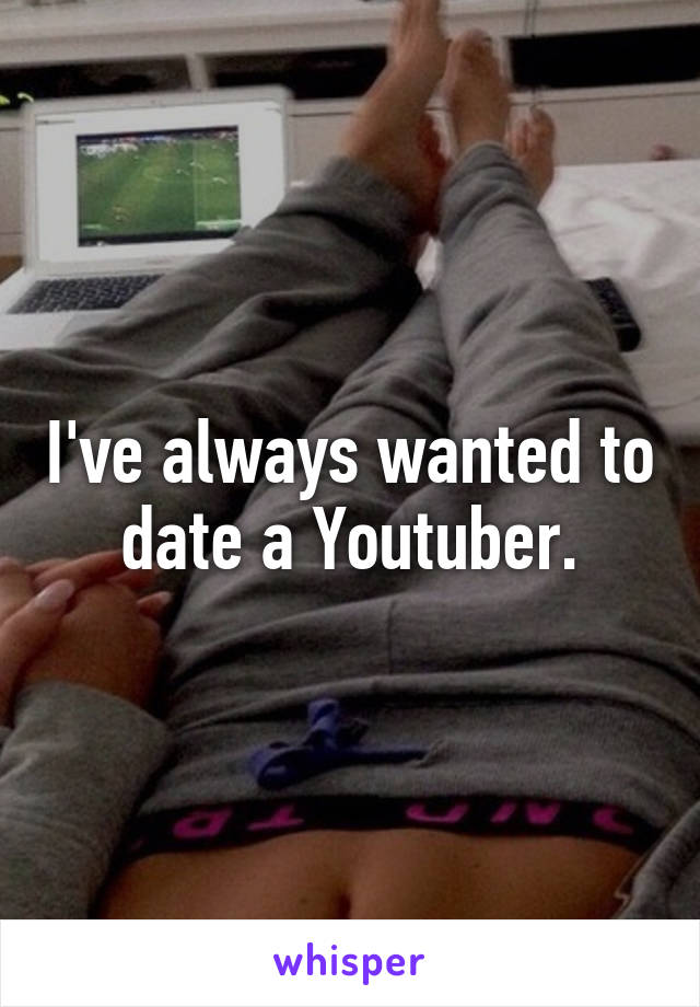 I've always wanted to date a Youtuber.