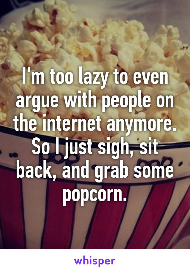 I'm too lazy to even argue with people on the internet anymore. So I just sigh, sit back, and grab some popcorn.