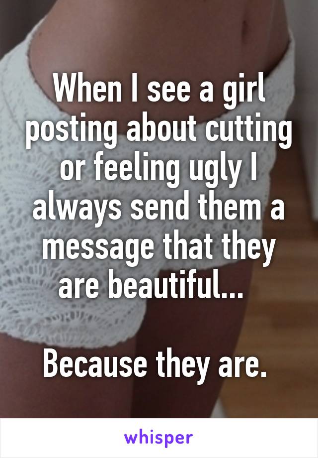 When I see a girl posting about cutting or feeling ugly I always send them a message that they are beautiful...  

Because they are. 