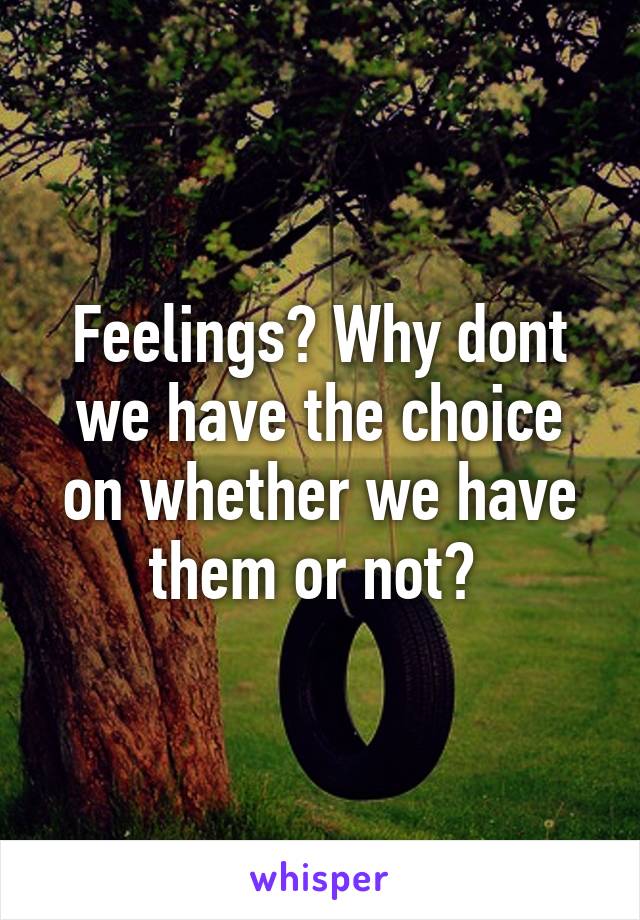 Feelings? Why dont we have the choice on whether we have them or not? 