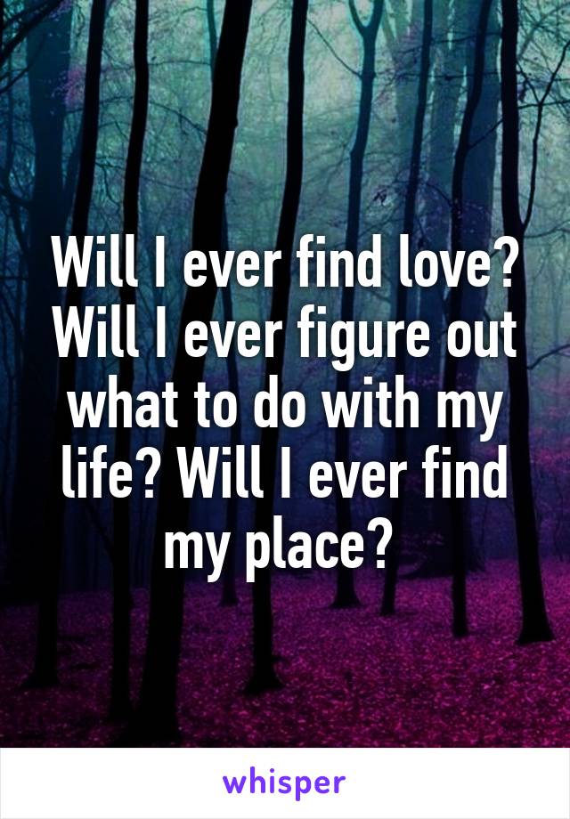 Will I ever find love? Will I ever figure out what to do with my life? Will I ever find my place? 