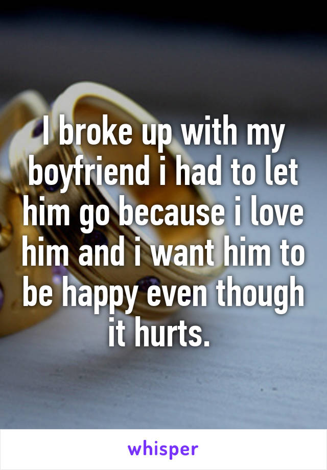 I broke up with my boyfriend i had to let him go because i love him and i want him to be happy even though it hurts. 