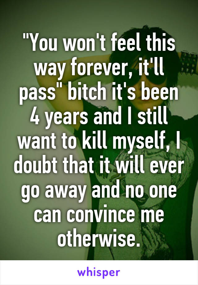 "You won't feel this way forever, it'll pass" bitch it's been 4 years and I still want to kill myself, I doubt that it will ever go away and no one can convince me otherwise.