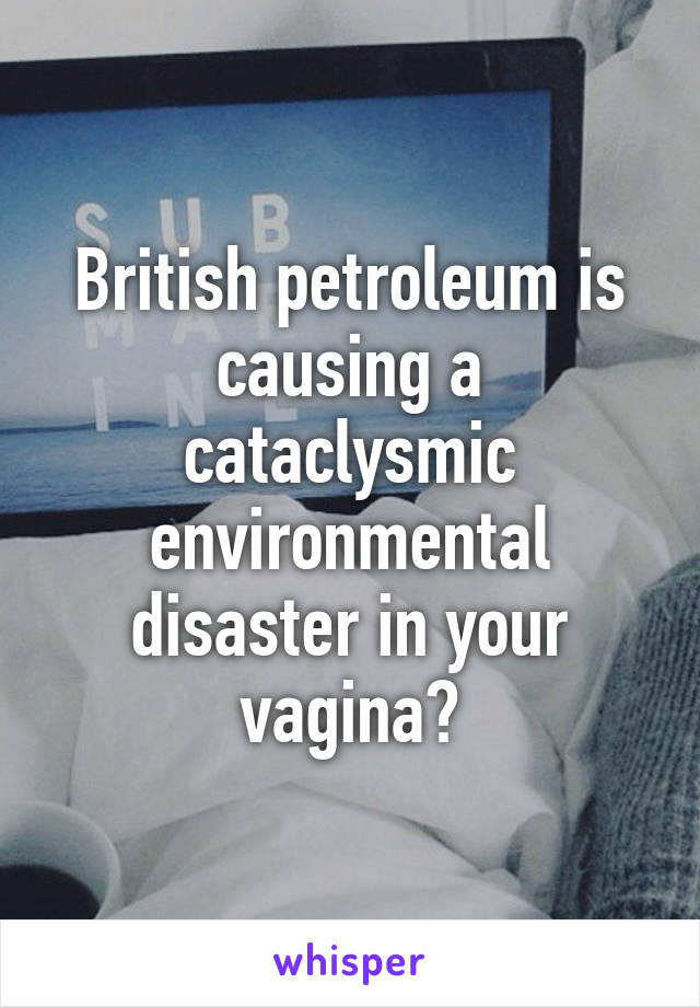 British petroleum is causing a cataclysmic environmental disaster in your vagina?