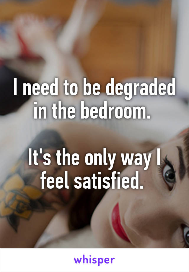 I need to be degraded in the bedroom. 

It's the only way I feel satisfied. 