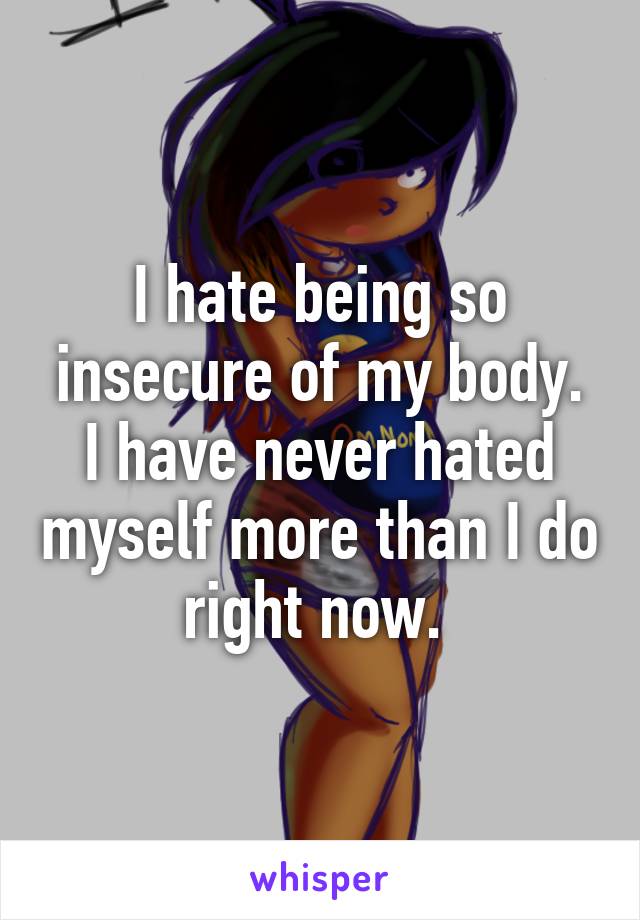 I hate being so insecure of my body. I have never hated myself more than I do right now. 