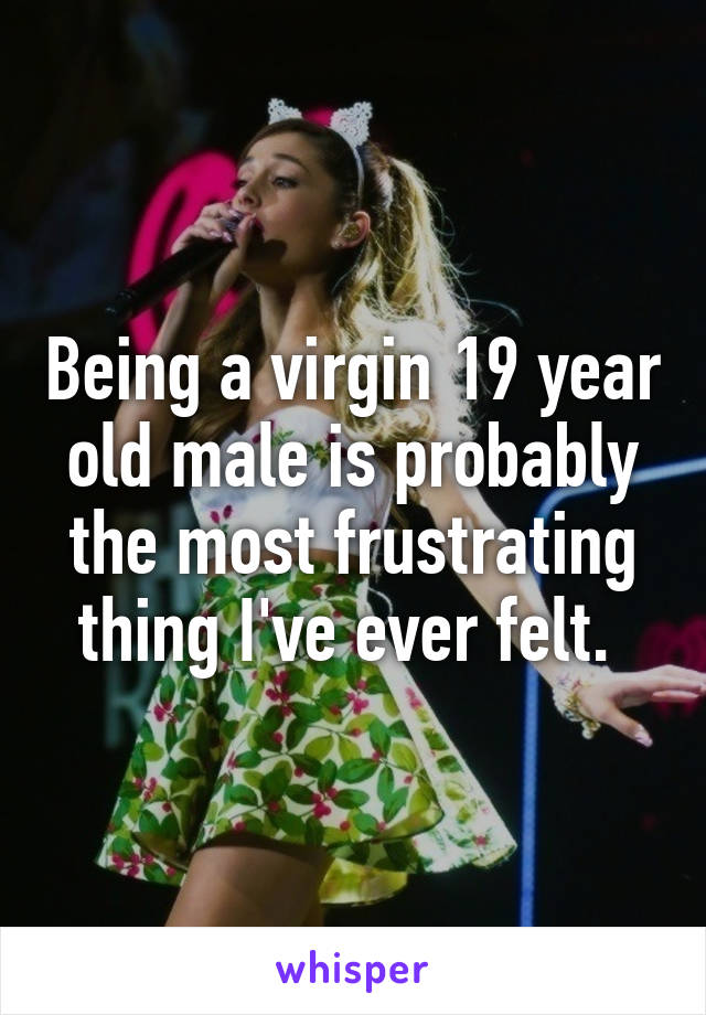 Being a virgin 19 year old male is probably the most frustrating thing I've ever felt. 