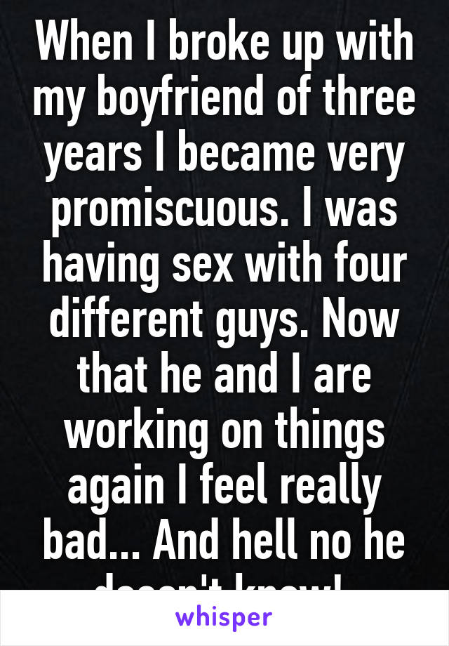 When I broke up with my boyfriend of three years I became very promiscuous. I was having sex with four different guys. Now that he and I are working on things again I feel really bad... And hell no he doesn't know! 