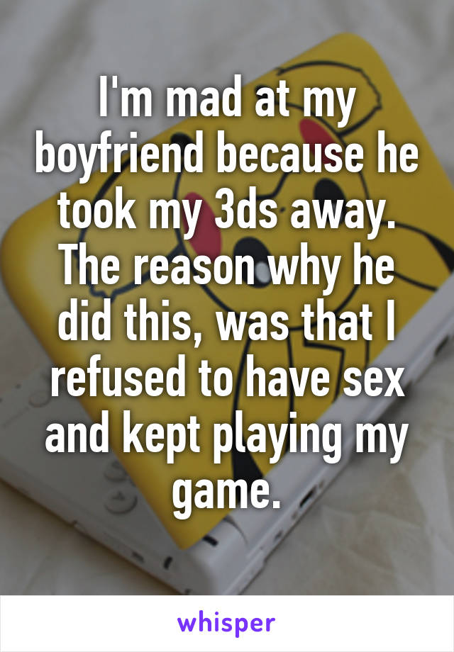 I'm mad at my boyfriend because he took my 3ds away. The reason why he did this, was that I refused to have sex and kept playing my game.
