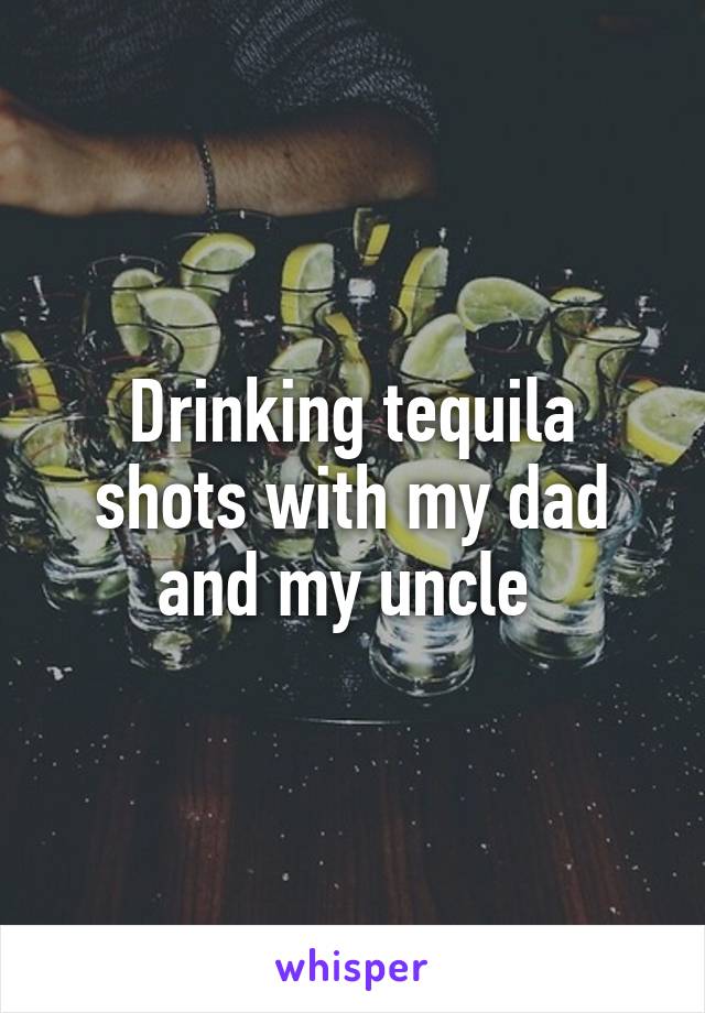 Drinking tequila shots with my dad and my uncle 