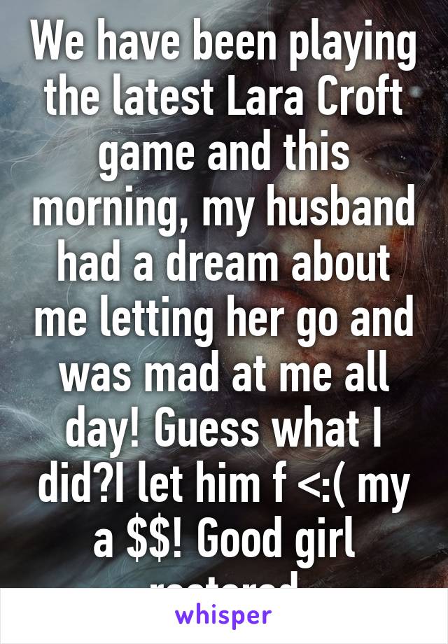 We have been playing the latest Lara Croft game and this morning, my husband had a dream about me letting her go and was mad at me all day! Guess what I did?I let him f <:( my a $$! Good girl restored