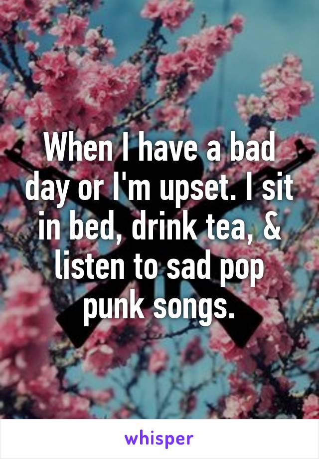 When I have a bad day or I'm upset. I sit in bed, drink tea, & listen to sad pop punk songs.