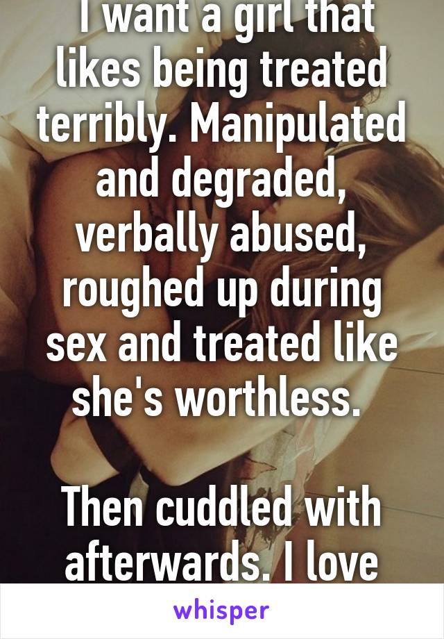  I want a girl that likes being treated terribly. Manipulated and degraded, verbally abused, roughed up during sex and treated like she's worthless. 

Then cuddled with afterwards. I love cuddling.