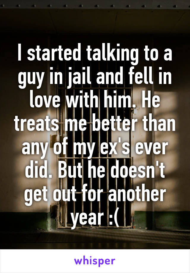 I started talking to a guy in jail and fell in love with him. He treats me better than any of my ex's ever did. But he doesn't get out for another year :(