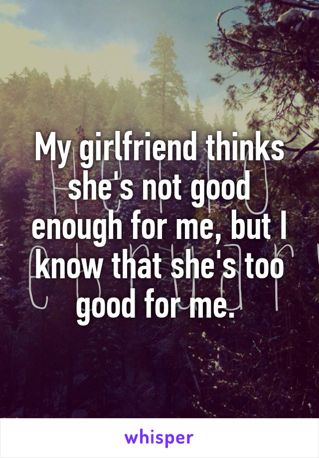 My girlfriend thinks she's not good enough for me, but I know that she's too good for me. 