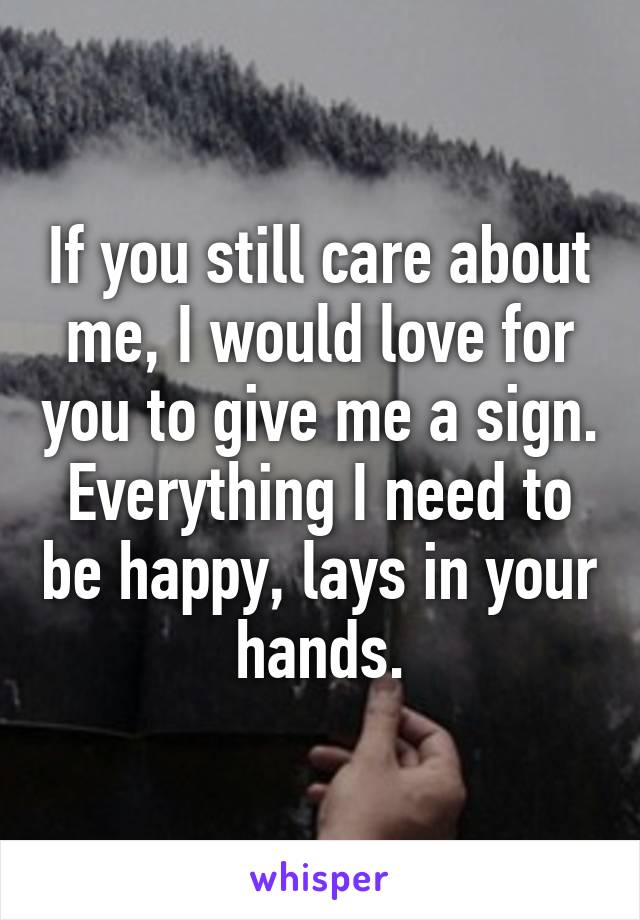 If you still care about me, I would love for you to give me a sign. Everything I need to be happy, lays in your hands.