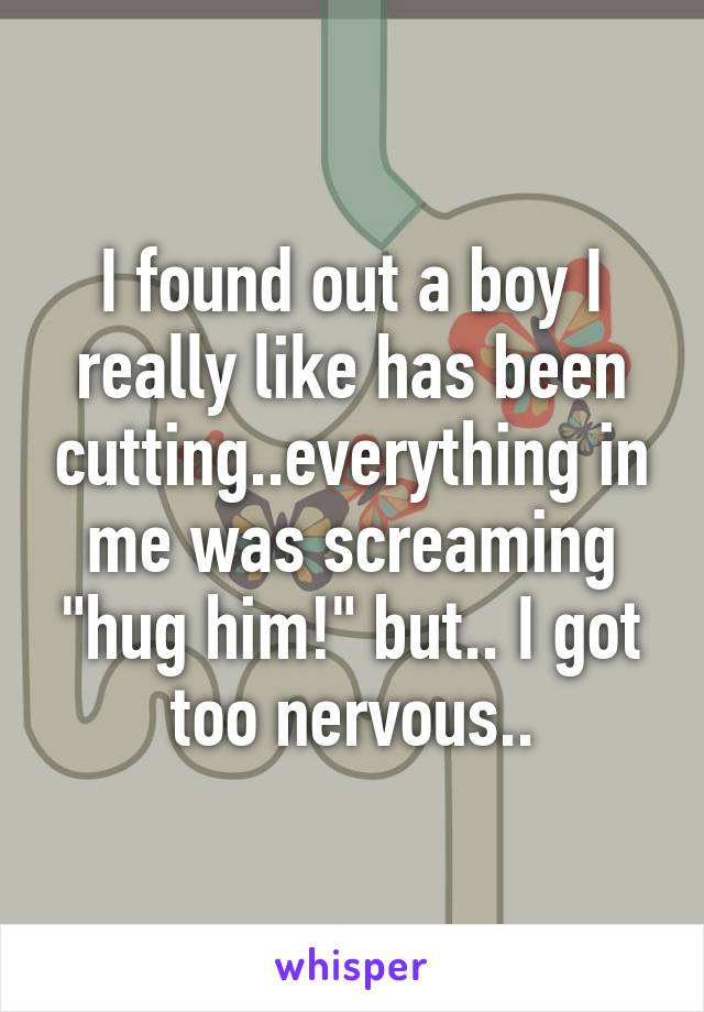 I found out a boy I really like has been cutting..everything in me was screaming "hug him!" but.. I got too nervous..