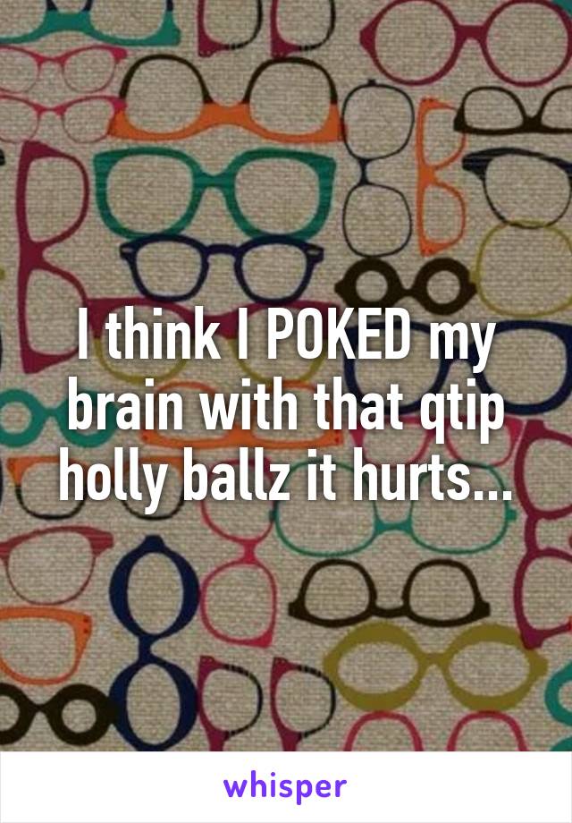 I think I POKED my brain with that qtip holly ballz it hurts...