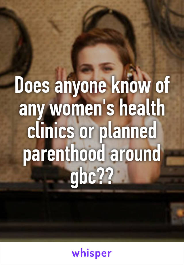 Does anyone know of any women's health clinics or planned parenthood around gbc??