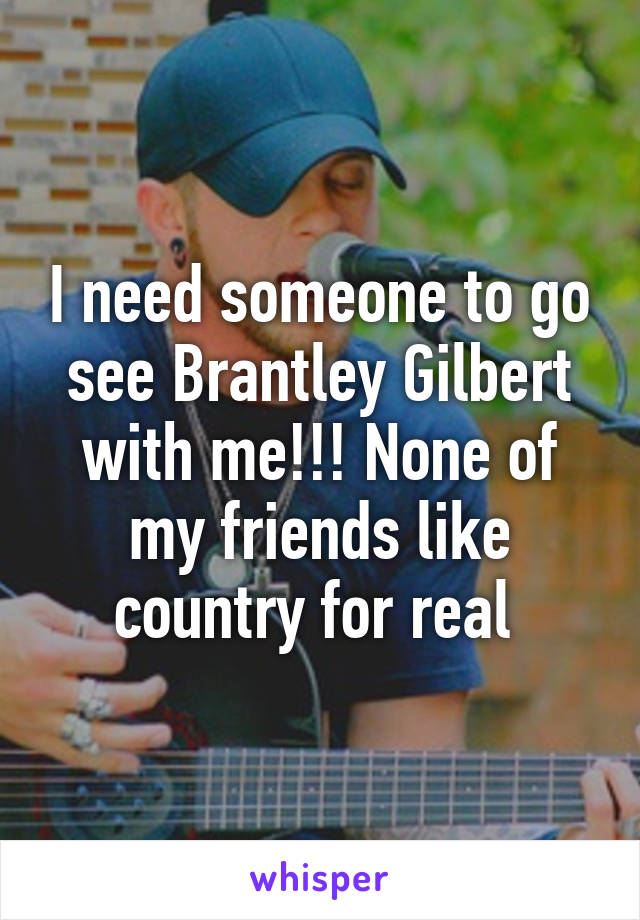 I need someone to go see Brantley Gilbert with me!!! None of my friends like country for real 