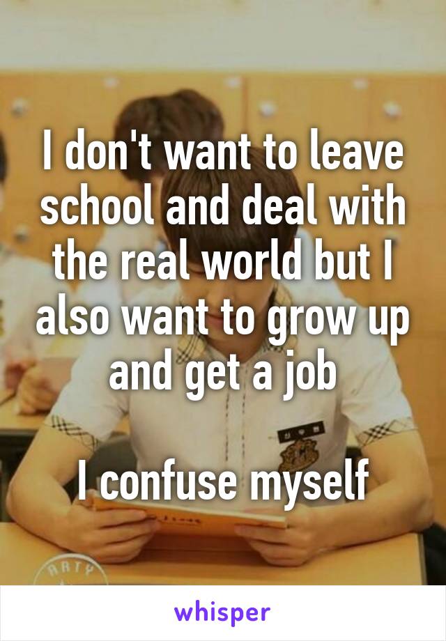 I don't want to leave school and deal with the real world but I also want to grow up and get a job

I confuse myself