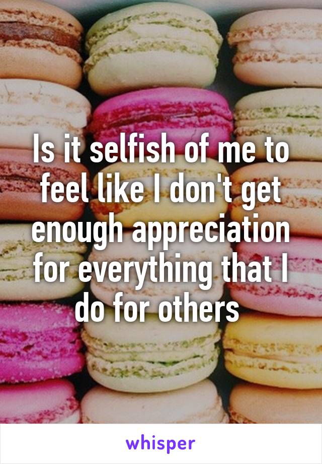 Is it selfish of me to feel like I don't get enough appreciation for everything that I do for others 