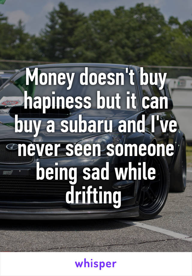 Money doesn't buy hapiness but it can buy a subaru and I've never seen someone being sad while drifting 