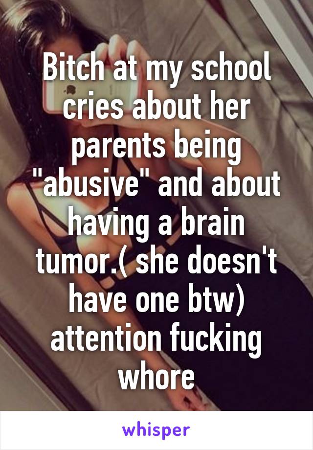 Bitch at my school cries about her parents being "abusive" and about having a brain tumor.( she doesn't have one btw) attention fucking whore