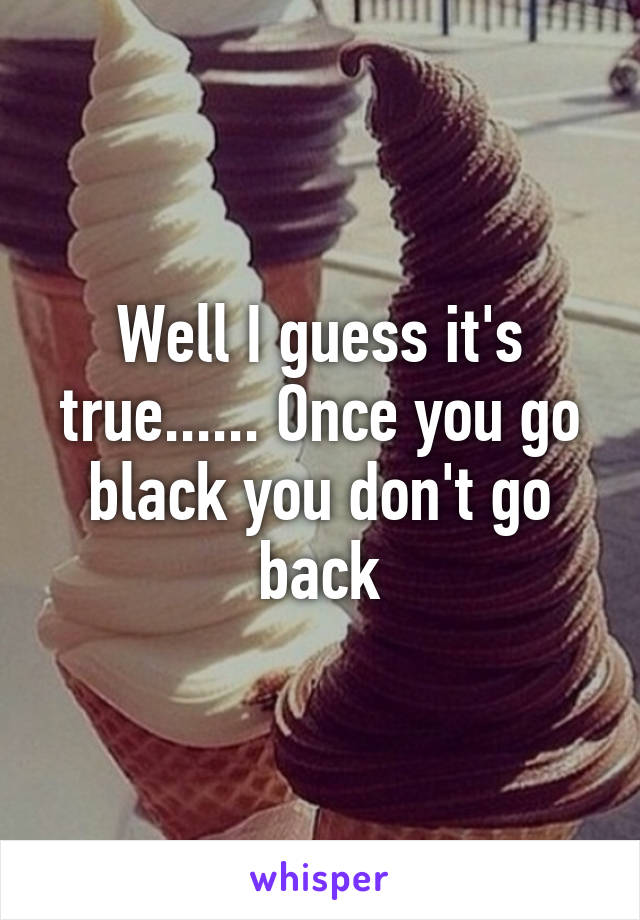 Well I guess it's true...... Once you go black you don't go back