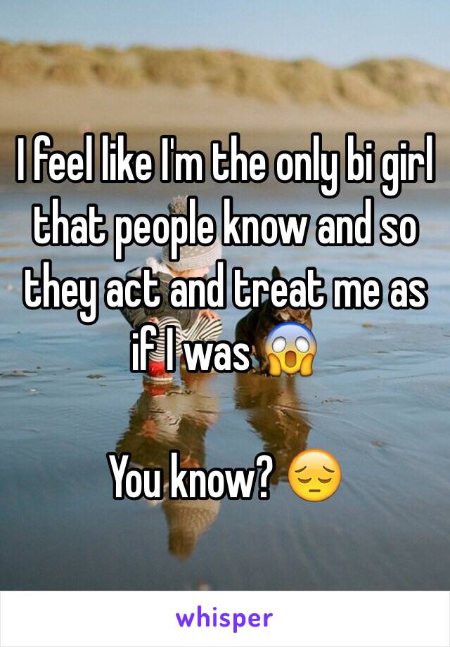 I feel like I'm the only bi girl that people know and so they act and treat me as if I was 😱

 You know? 😔