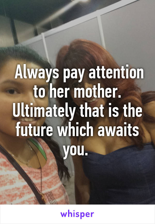  Always pay attention to her mother. Ultimately that is the future which awaits you. 