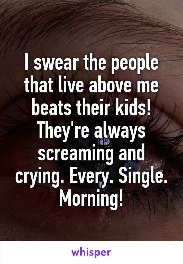 I swear the people that live above me beats their kids! They're always screaming and crying. Every. Single. Morning!