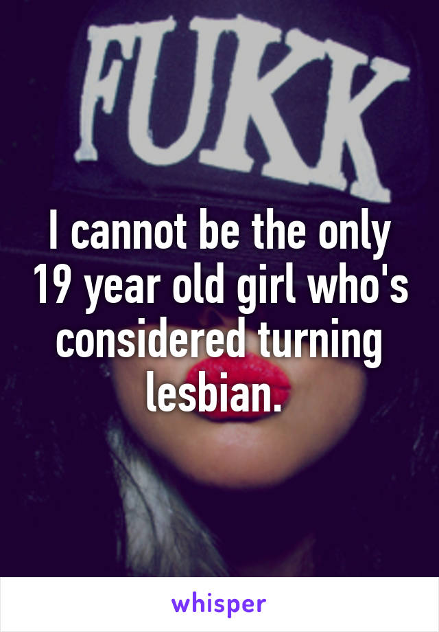 I cannot be the only 19 year old girl who's considered turning lesbian. 